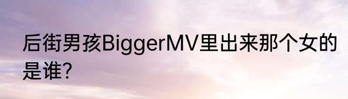 后街男孩BiggerMV里出来那个女的是谁？