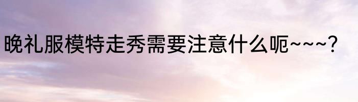 晚礼服模特走秀需要注意什么呃~~~？
