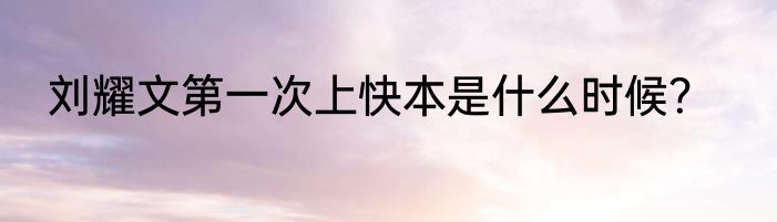 刘耀文第一次上快本是什么时候？