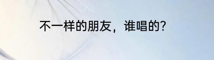 不一样的朋友，谁唱的？