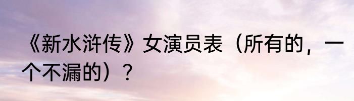 《新水浒传》女演员表（所有的，一个不漏的）？