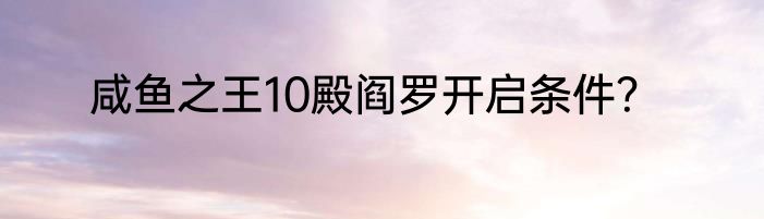 咸鱼之王10殿阎罗开启条件？