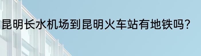 昆明长水机场到昆明火车站有地铁吗？