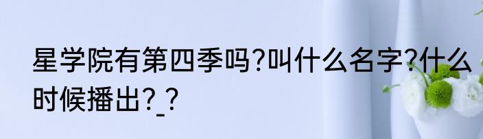 星学院有第四季吗?叫什么名字?什么时候播出?_？