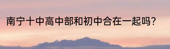 南宁十中高中部和初中合在一起吗？