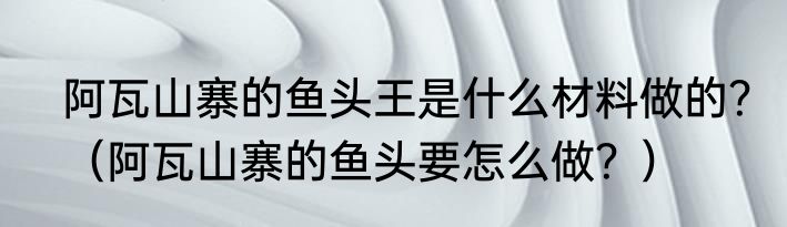 阿瓦山寨的鱼头王是什么材料做的？（阿瓦山寨的鱼头要怎么做？）