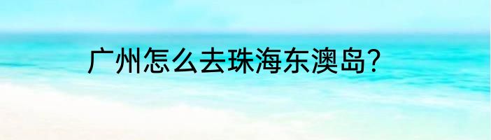 广州怎么去珠海东澳岛？