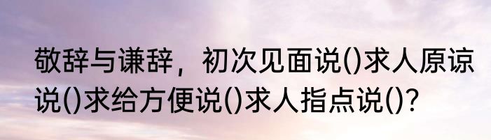 敬辞与谦辞，初次见面说()求人原谅说()求给方便说()求人指点说()？