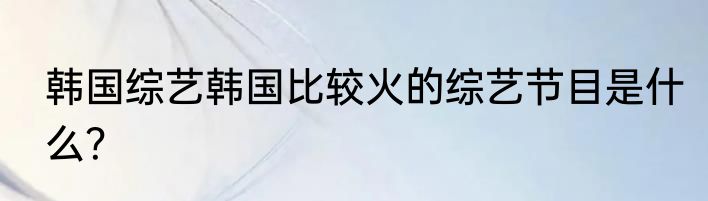 韩国综艺韩国比较火的综艺节目是什么？