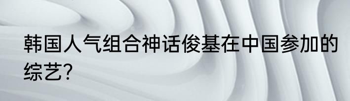 韩国人气组合神话俊基在中国参加的综艺？