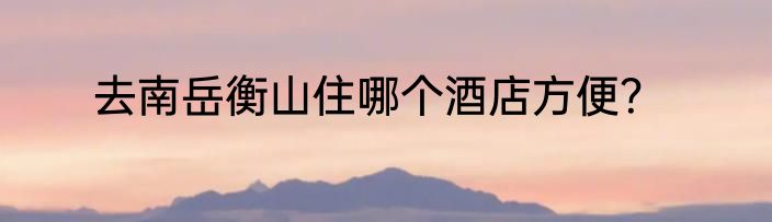 去南岳衡山住哪个酒店方便？