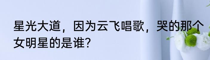 星光大道，因为云飞唱歌，哭的那个女明星的是谁？