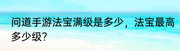 问道手游法宝满级是多少，法宝最高多少级？