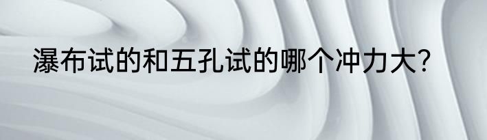 瀑布试的和五孔试的哪个冲力大？