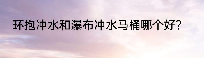 环抱冲水和瀑布冲水马桶哪个好？