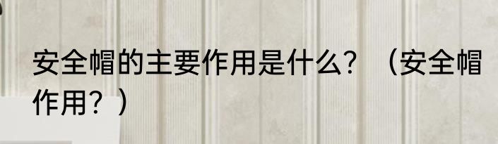 安全帽的主要作用是什么？（安全帽作用？）
