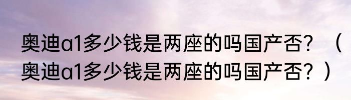 奥迪a1多少钱是两座的吗国产否？（奥迪a1多少钱是两座的吗国产否？）
