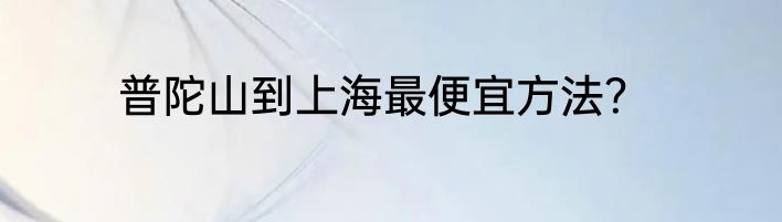 普陀山到上海最便宜方法？