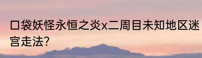 口袋妖怪永恒之炎x二周目未知地区迷宫走法？