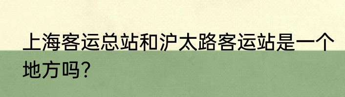 上海客运总站和沪太路客运站是一个地方吗？