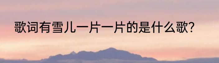 歌词有雪儿一片一片的是什么歌？