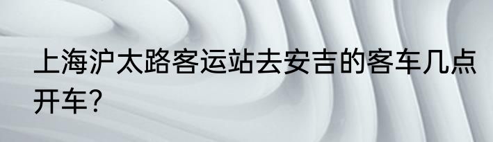 上海沪太路客运站去安吉的客车几点开车？