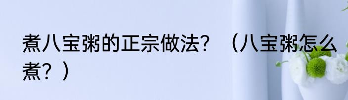 煮八宝粥的正宗做法？（八宝粥怎么煮？）