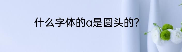 什么字体的a是圆头的？