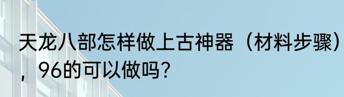 天龙八部怎样做上古神器（材料步骤），96的可以做吗？