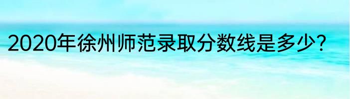 2020年徐州师范录取分数线是多少？