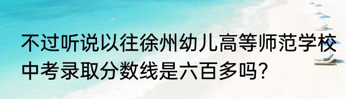不过听说以往徐州幼儿高等师范学校中考录取分数线是六百多吗？