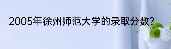 2005年徐州师范大学的录取分数？