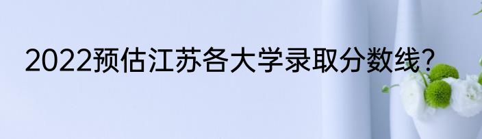 2022预估江苏各大学录取分数线？