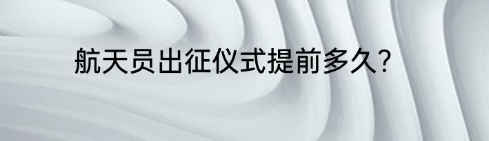 航天员出征仪式提前多久？