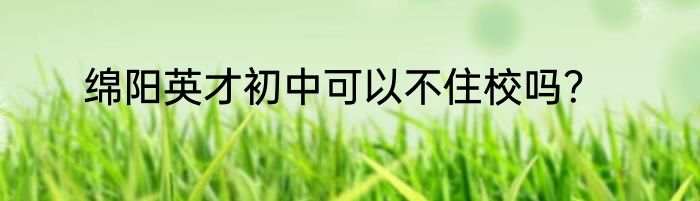 绵阳英才初中可以不住校吗？