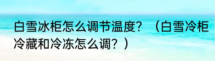 白雪冰柜怎么调节温度？（白雪冷柜冷藏和冷冻怎么调？）