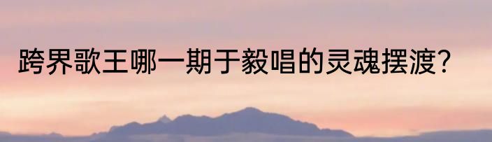 跨界歌王哪一期于毅唱的灵魂摆渡？