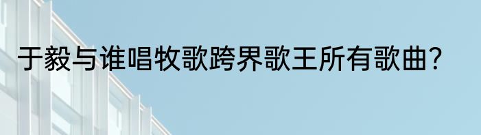 于毅与谁唱牧歌跨界歌王所有歌曲？