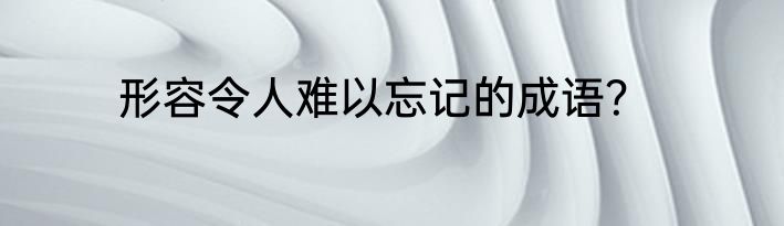 形容令人难以忘记的成语？
