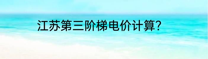 江苏第三阶梯电价计算？