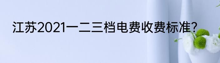 江苏2021一二三档电费收费标准？