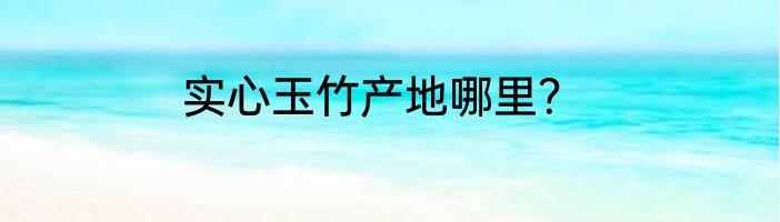 实心玉竹产地哪里？
