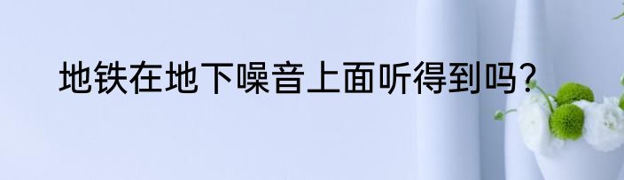 地铁在地下噪音上面听得到吗？