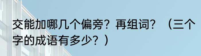 交能加哪几个偏旁？再组词？（三个字的成语有多少？）