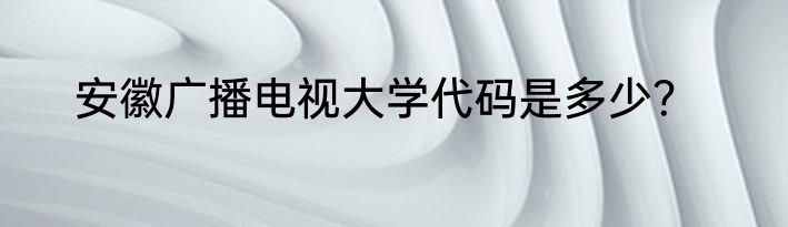 安徽广播电视大学代码是多少？