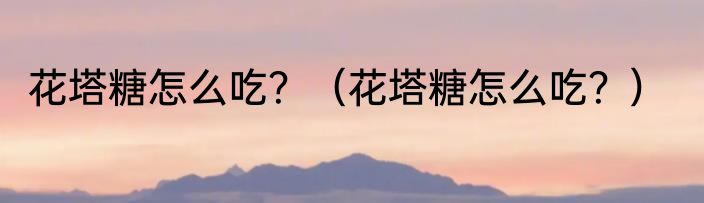 花塔糖怎么吃？（花塔糖怎么吃？）