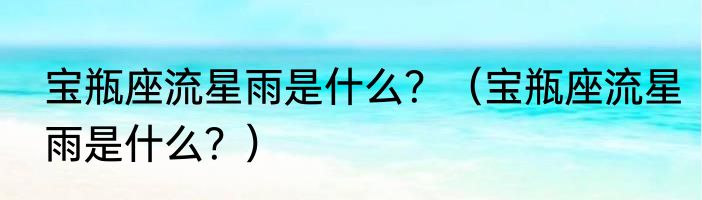 宝瓶座流星雨是什么？（宝瓶座流星雨是什么？）