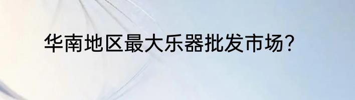 华南地区最大乐器批发市场？