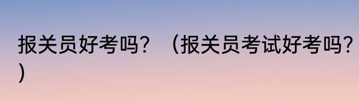 报关员好考吗？（报关员考试好考吗？）