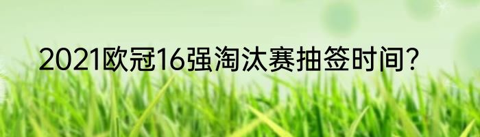 2021欧冠16强淘汰赛抽签时间？